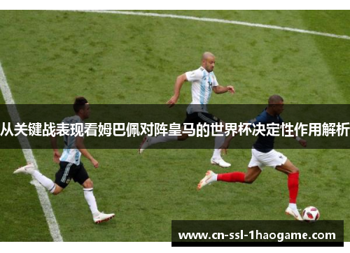 从关键战表现看姆巴佩对阵皇马的世界杯决定性作用解析