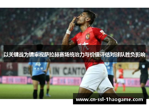 以关键战为镜审视萨拉赫赛场统治力与价值评估对球队胜负影响