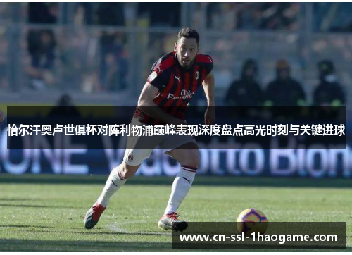 恰尔汗奥卢世俱杯对阵利物浦巅峰表现深度盘点高光时刻与关键进球