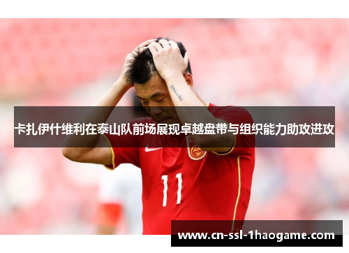卡扎伊什维利在泰山队前场展现卓越盘带与组织能力助攻进攻