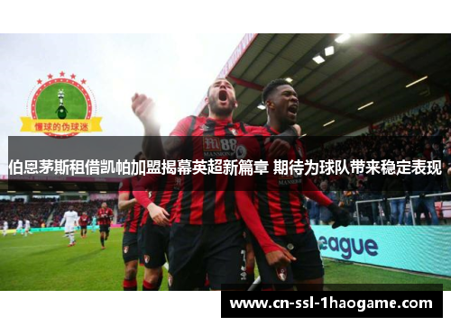 伯恩茅斯租借凯帕加盟揭幕英超新篇章 期待为球队带来稳定表现