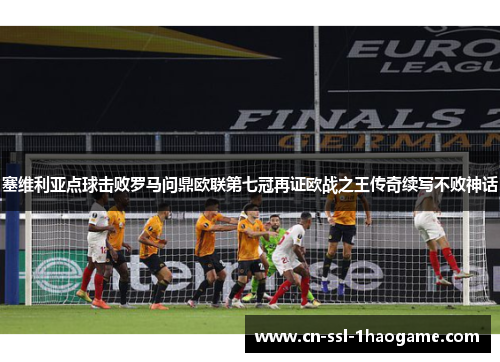 塞维利亚点球击败罗马问鼎欧联第七冠再证欧战之王传奇续写不败神话