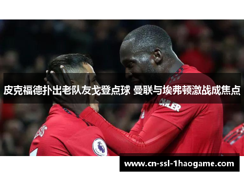 皮克福德扑出老队友戈登点球 曼联与埃弗顿激战成焦点 皮克福德扑出老队友戈登点球 曼联与埃弗顿激战成焦点