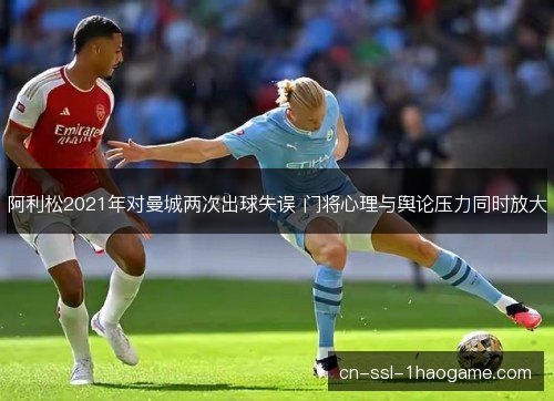 阿利松2021年对曼城两次出球失误 门将心理与舆论压力同时放大 阿利松2021年对曼城两次出球失误 门将心理与舆论压力同时放大