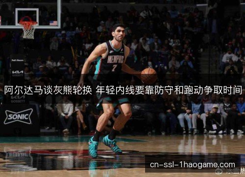 阿尔达马谈灰熊轮换 年轻内线要靠防守和跑动争取时间 阿尔达马谈灰熊轮换 年轻内线要靠防守和跑动争取时间